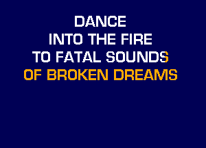 DANCE
INTO THE FIRE
T0 FATAL SOUNDS
0F BROKEN DREAMS