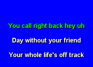 You call right back hey uh

Day without your friend

Your whole life's off track