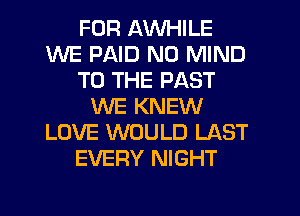 FOR AWHILE
WE PAID N0 MIND
TO THE PAST
WE KNEW
LOVE WOULD LAST
EVERY NIGHT