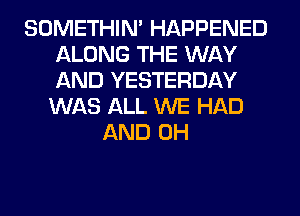 SOMETHIN' HAPPENED
ALONG THE WAY
AND YESTERDAY

WAS ALL WE HAD
AND 0H