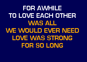 FOR AW-IILE
TO LOVE EACH OTHER
WAS ALL
WE WOULD EVER NEED
LOVE WAS STRONG
FOR SO LONG