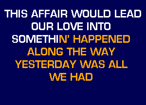 THIS AFFAIR WOULD LEAD
OUR LOVE INTO
SOMETHIN' HAPPENED
ALONG THE WAY
YESTERDAY WAS ALL
WE HAD