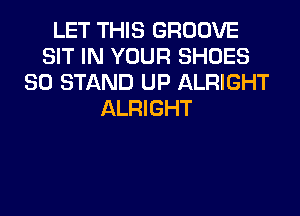 LET THIS GROOVE
SIT IN YOUR SHOES
SO STAND UP ALRIGHT
ALRIGHT