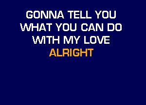 GONNA TELL YOU
WHAT YOU CAN DO
WTH MY LOVE

ALRIGHT