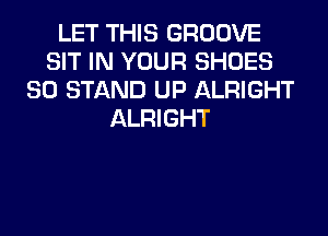LET THIS GROOVE
SIT IN YOUR SHOES
SO STAND UP ALRIGHT
ALRIGHT