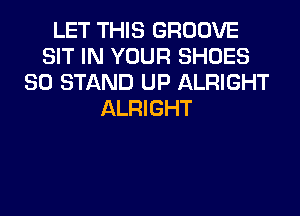 LET THIS GROOVE
SIT IN YOUR SHOES
SO STAND UP ALRIGHT
ALRIGHT