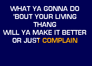 WHAT YA GONNA DO
'BOUT YOUR LIVING
THANG
WILL YA MAKE IT BETTER
0R JUST COMPLAIN