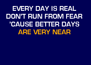 EVERY DAY IS REAL
DON'T RUN FROM FEAR
'CAUSE BETTER DAYS
ARE VERY NEAR