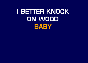 I BETTER KNOCK
0N WOOD
BABY