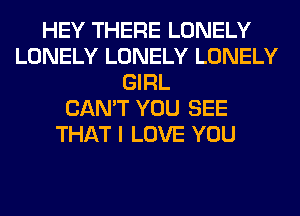 HEY THERE LONELY
LONELY LONELY LONELY
GIRL
CAN'T YOU SEE
THAT I LOVE YOU