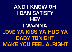 AND I KNOW OH
I CAN SATISFY
HEY
I WANNA
LOVE YA KISS YA HUG YA
BABY TONIGHT
MAKE YOU FEEL ALRIGHT