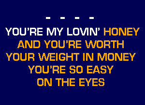 YOU'RE MY LOVIN' HONEY
AND YOU'RE WORTH
YOUR WEIGHT IN MONEY
YOU'RE SO EASY
ON THE EYES