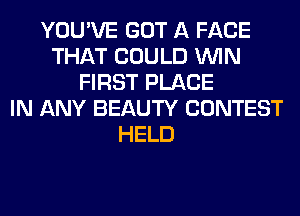 YOU'VE GOT A FACE
THAT COULD WIN
FIRST PLACE
IN ANY BEAUTY CONTEST
HELD