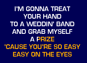I'M GONNA TREAT
YOUR HAND
TO A WEDDIM BAND
AND GRAB MYSELF
A PRIZE
'CAUSE YOU'RE SO EASY
EASY ON THE EYES