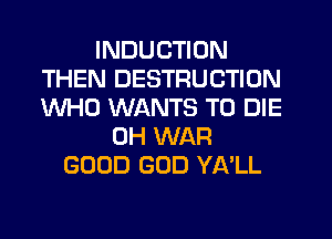 INDUCTION
THEN DESTRUCTION
WHO WANTS TO DIE

0H WAR
GOOD GOD YA'LL