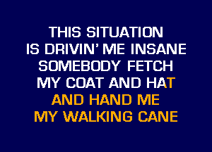 THIS SITUATION
IS DRIVIN' ME INSANE
SOMEBODY FETCH
MY COAT AND HAT
AND HAND ME
MY WALKING CANE