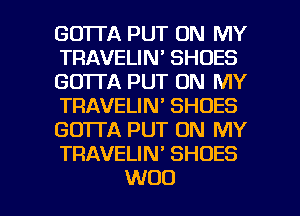 GO'ITA PUT ON MY
TRAVELIN' SHOES
GO'ITA PUT ON MY
TRAVELIN' SHOES
GOTTA PUT ON MY
TRAVELIN' SHOES

WOO l