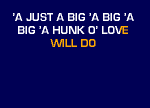 'A JUST A BIG 'A BIG 'A
BIG 'A HUNK 0' LOVE
WILL DO