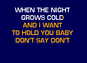 WHEN THE NIGHT
GROWS COLD
AND I WANT

TO HOLD YOU BABY

DON'T SAY DON'T