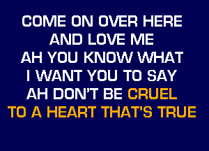 COME ON OVER HERE
AND LOVE ME
AH YOU KNOW WHAT
I WANT YOU TO SAY
AH DON'T BE CRUEL
TO A HEART THAT'S TRUE