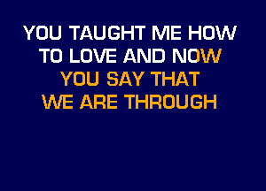 YOU TAUGHT ME HOW
TO LOVE AND NOW
YOU SAY THAT
WE ARE THROUGH