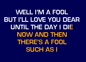 WELL I'M A FOOL
BUT I'LL LOVE YOU DEAR
UNTIL THE DAY I DIE
NOW AND THEN
THERE'S A FOOL
SUCH AS I