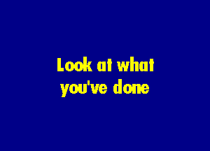 Look at what

you've done