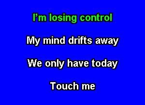Pm losing control

My mind drifts away

We only have today

Touch me