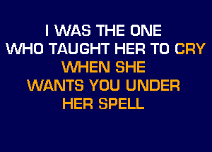 I WAS THE ONE
WHO TAUGHT HER T0 CRY
WHEN SHE
WANTS YOU UNDER
HER SPELL
