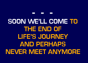 SOON WE'LL COME TO
THE END OF
LIFE'S JOURNEY
AND PERHAPS
NEVER MEET ANYMORE