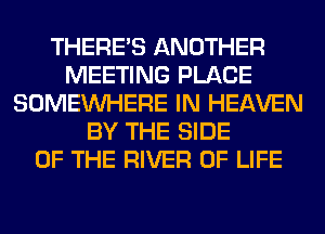 THERE'S ANOTHER
MEETING PLACE
SOMEINHERE IN HEAVEN
BY THE SIDE
OF THE RIVER OF LIFE