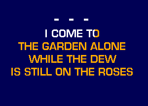 I COME TO
THE GARDEN ALONE
WHILE THE DEW
IS STILL ON THE ROSES