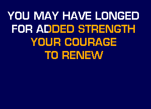 YOU MAY HAVE LONGED
FOR ADDED STRENGTH
YOUR COURAGE
T0 RENEW