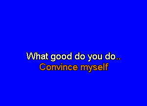 What good do you do..
Convince myself