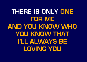 THERE IS ONLY ONE
FOR ME
AND YOU KNOW WHO
YOU KNOW THAT
I'LL ALWAYS BE
LOVING YOU