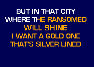 BUT IN THAT CITY
WHERE THE RANSOMED
WILL SHINE
I WANT A GOLD ONE
THATS SILVER LINED