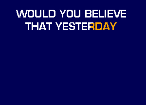 WOULD YOU BELIEVE
THAT YESTERDAY