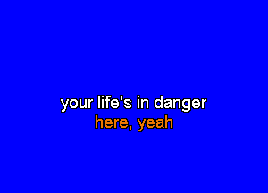 your life's in danger
here, yeah