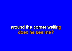 around the corner waiting
does he see me?