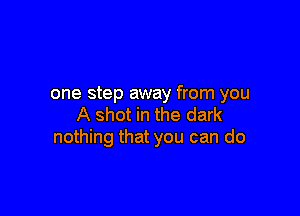 one step away from you

A shot in the dark
nothing that you can do