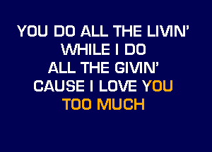 YOU DO ALL THE LIVIN'
WHILE I DO
ALL THE GIVIN'

CAUSE I LOVE YOU
TOO MUCH