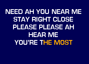 NEED AH YOU NEAR ME
STAY RIGHT CLOSE
PLEASE PLEASE AH

HEAR ME
YOU'RE THE MOST