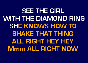 SEE THE GIRL
WITH THE DIAMOND RING
SHE KNOWS HOW TO
SHAKE THAT THING
ALL RIGHT HEY HEY
Mmm ALL RIGHT NOW