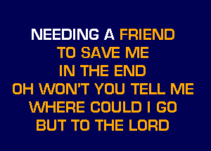 NEEDING A FRIEND
TO SAVE ME
IN THE END
0H WON'T YOU TELL ME
WHERE COULD I GO
BUT TO THE LORD