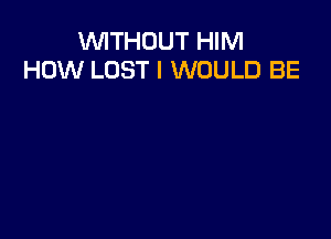 VUITHOUT HIM
HOW LOST I WOULD BE