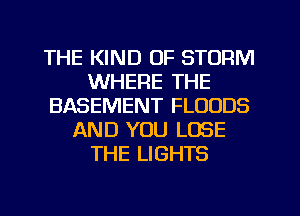 THE KIND OF STORM
WHERE THE
BASEMENT FLOUDS
AND YOU LOSE
THE LIGHTS