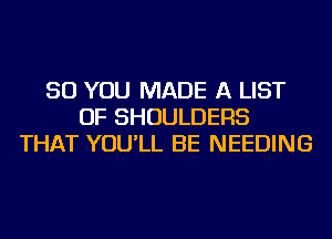 SO YOU MADE A LIST
OF SHOULDERS
THAT YOU'LL BE NEEDING