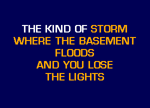 THE KIND OF STORM
WHERE THE BASEMENT
FLUUDS
AND YOU LOSE
THE LIGHTS
