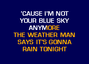 'CAUSE I'M NOT
YOUR BLUE SKY
ANYMOPIE
THE WEATHER MAN
SAYS IT'S GONNA
RAIN TONIGHT