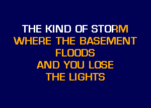 THE KIND OF STORM
WHERE THE BASEMENT
FLUUDS
AND YOU LOSE
THE LIGHTS